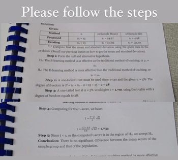 Please follow the steps
Solution:
Given:
Method
n
x (Sample Mean)
s (Sample SD)
Proposed
n₁ = 15
S₁ = 4.98
X₁ = 24.27
X₂ = 20.93
Existing
n₂ = 15
$2 = 155.05
*** Compute first the mean and standard deviation using the given data in the
problem. (Recall our previous lesson on how to get the mean and standard deviation).
Step 1: Form the null and alternative hypothesis.
Ho: The E-learning method is as effective as the traditional method of teaching; or μ₁ =
μ₂.
Ha: The E-learning method is more effective than the traditional method of teaching; or
με > Ma.
Step 2: A one-tailed t-test must be used since n<30 and the given a = 5%. The
degree of freedom is df = n₁ + n2-2=15+15-2 = 28
Step 3: A one-tailed test at a = 5% would give c = 1.701 using the t-table with a
degree of freedom equals to 28.
71Page
Lear IvIUuure лини
Step 4: Computing for the t-score, we have:
t=*= √n
t = 12-10√12 = 1.732
0.4
Step 5: Since t < c, or the computed t-score is in the region of Ho, we accept Ho.
Conclusion: There is no significant difference between the mean serum of the
sample group and that of the population.
1 tonahing method is more effective