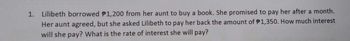 1.
Lilibeth borrowed $1,200 from her aunt to buy a book. She promised to pay her after a month.
Her aunt agreed, but she asked Lilibeth to pay her back the amount of $1,350. How much interest
will she pay? What is the rate of interest she will pay?