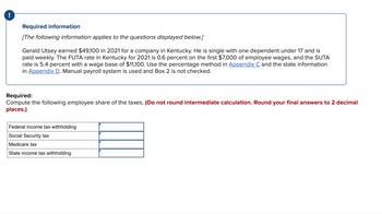 Required information
[The following information applies to the questions displayed below.]
Gerald Utsey earned $49,100 in 2021 for a company in Kentucky. He is single with one dependent under 17 and is
paid weekly. The FUTA rate in Kentucky for 2021 is 0.6 percent on the first $7,000 of employee wages, and the SUTA
rate is 5.4 percent with a wage base of $11,100. Use the percentage method in Appendix C and the state information
in Appendix D. Manual payroll system is used and Box 2 is not checked.
Required:
Compute the following employee share of the taxes. (Do not round intermediate calculation. Round your final answers to 2 decimal
places.)
Federal income tax withholding
Social Security tax
Medicare tax
State income tax withholding