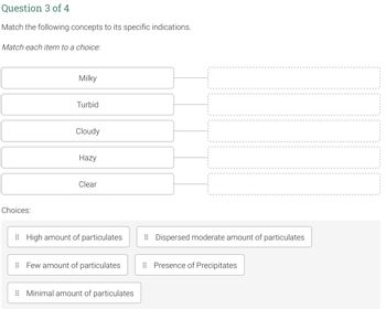 Question 3 of 4
Match the following concepts to its specific indications.
Match each item to a choice:
Milky
Turbid
Cloudy
Hazy
Clear
High amount of particulates
Few amount of particulates
Minimal amount of particulates
Choices:
Dispersed moderate amount of particulates
Presence of Precipitates