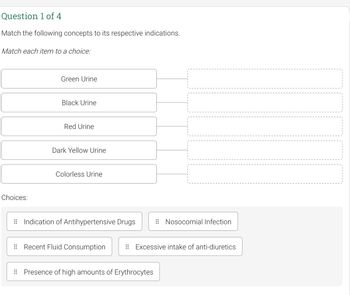 Question 1 of 4
Match the following concepts to its respective indications.
Match each item to a choice:
Green Urine
Black Urine
Red Urine
Dark Yellow Urine
Colorless Urine
Indication of Antihypertensive Drugs
Recent Fluid Consumption
Presence of high amounts of Erythrocytes
Choices:
Nosocomial Infection
Excessive intake of anti-diuretics