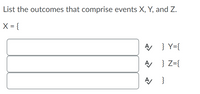 **Title: Understanding Events in Probability: X, Y, and Z**

**Instructions:**

List the outcomes that comprise events X, Y, and Z.

**Event Representation:**

- **X = {**  
  [Text Field]  
  **}**
  
- **Y = {**  
  [Text Field]  
  **}**

- **Z = {**  
  [Text Field]  
  **}**

**Formatting:**

Each event (X, Y, and Z) is represented by curly braces to indicate a set of outcomes. Text fields are provided for entering specific outcomes that belong to each event.

**Graphical Elements:**

- Check marks (✔) are displayed next to each text field, indicating the completion or correctness of the entry.

This structure aids in understanding how to define and categorize different events in probability by specifying the outcomes they include.