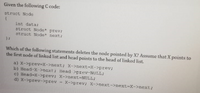 Given the following C code:
atruct Node
int data:
struct Node previ
struct Node next:
Which of the following statements deletes the node pointed by X? Assume that X points to
the first node of linked list and head points to the head of linked list.
a) X->prev-x->next; X->next-X->prev;
b) Head-X->next; Head >prev-NULL;
c) Head-X->prev; X->next-NULL;
d) X->prev->prev - X->prev; X->next->next-X->next;
