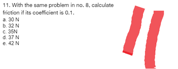 11. With the same problem in no. 8, calculate
friction if its coefficient is 0.1.
a. 30 N
b. 32 N
c. 35N
d. 37 N
e. 42 N
11