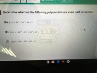 **Determine whether the following polynomials are even, odd, or neither.**

**(A)** \( f(x) = 5x^7 - 2x^3 - 4x + 1 \)

**(B)** \( f(x) = -9x^{11} - 2x^7 + 5x^3 + 6x \)

**(C)** \( f(x) = -8x^6 - 7x^4 - 3x^2 - 6 \)

For each polynomial, select whether it is even, odd, or neither from the dropdown menu provided.

---

**Explanation:**

- A polynomial is **even** if \( f(-x) = f(x) \) for all \( x \). This means all terms are of even degree.
- A polynomial is **odd** if \( f(-x) = -f(x) \) for all \( x \). This means all terms are of odd degree.
- A polynomial is **neither** if it does not satisfy the conditions for being even or odd.