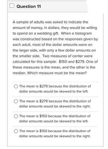 Question 11
A sample of adults was asked to indicate the
amount of money, in dollars, they would be willing
to spend on a wedding gift. When a histogram
was constructed based on the responses given by
each adult, most of the dollar amounts were on
the larger side, with only a few dollar amounts on
the smaller side. Two measures of center were
calculated for this sample: $150 and $279. One of
these measures is the mean, and the other is the
median. Which measure must be the mean?
The mean is $279 because the distribution of
dollar amounts would be skewed to the left.
The mean is $279 because the distribution of
dollar amounts would be skewed to the right.
The mean is $150 because the distribution of
dollar amounts would be skewed to the left.
The mean is $150 because the distribution of
dollar amounts would be skewed to the right.