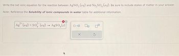 Write the net ionic equation for the reaction between AgNO, (aq) and Na₂SO, (ag). Be sure to include states of matter in your answer.
Note: Reference the Solubility of lonic compounds in water table for additional information.
Ag² (aq) + SO (ag) - AgSo.(s)