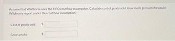 Assume that Wildhorse uses the FIFO cost flow assumption. Calculate cost of goods sold. How much gross profit would
Wildhorse report under this cost flow assumption?
Cost of goods sold. $
Gross profit