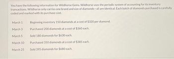 You have the following information for Wildhorse Gems. Wildhorse uses the periodic system of accounting for its inventory
transactions. Wildhorse only carries one brand and size of diamonds-all are identical. Each batch of diamonds purchased is carefully
coded and marked with its purchase cost.
March 1
March 31
March 5:
March 10-
March 25
Beginning inventory 150 diamonds at a cost of $320 per diamond.
Purchased 200 diamonds at a cost of $360 each.
Sold 180 diamonds for $630 each.
Purchased 350 diamonds at a cost of $385 each.
Sold 395 diamonds for $680 each.