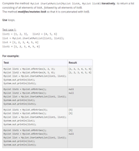 Complete the method MyList iterCatMutlist (MyList listA, MyList 1istB) iteratively, to return a list
consisting of all elements of listA, followed by all elements of listB.
The method modifies/mutates listA so that it is concatenated with listB.
Use loops.
Test case 1:
[1, 2, 3],
MyList.iterCatMutlist (list1, list2);
list1
list2
[4, 5, 6]
list
list
[1, 2, 3, 4, 5, 6]
list1 → [1, 2, 3, 4, 5, 6]
For example:
Test
Result
My List list1 = MyList.ofEntries (1, 2, 3);
[1, 2, 3, 4, 5, б]
MyList list2 = MyList.ofEntries(4, 5, 6);
[1, 2, 3, 4, 5, 6]
MyList list = MyList.iterCatMutlist(list1, list2);
System.out.println(list);
System.out.println(list1);
MyList list1
MyList.ofEntries();
null
My List list2 = MyList.ofEntries ();
null
MyList list
MyList.iterCatMutlist(list1, list2);
System.out.println(list);
System.out.println(list1);
MyList list1
MyList.ofEntries(5);
[5]
My List list2
MyList.ofEntries();
[5]
%3D
MyList list
MyList.iterCatMutlist(list1, list2);
System.out.println(list);
System.out.println(list1);
My List list1
My List list2
MyList.ofEntries();
[5]
%3D
MyList.ofEntries(5);
null
MyList list = MyList.iterCatMutlist(list1, list2);
System.out.println(list);
System.out.println(list1);
