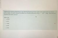 it
Suppose the marketing department at Jays Sporting Goods found when certain scent control shirts are sold at a
price p dollars, the daily revenue R (in dollars) as a function of the price is R(p) =-5p + 500p. What price will
maximize their daily revenue?
Select one:
O a. $100
O b. $37
O c. $48
d. $50
e. $45

