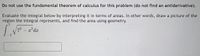 Do not use the fundamental theorem of calculus for this problem (do not find an antiderivative).
Evaluate the integral below by interpreting it in terms of areas. In other words, draw a picture of the
region the integral represents, and find the area using geometry.
7
72- 2²dx
