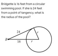 Bridgette is 16 feet from a circular
swimming pool. If she is 24 feet
from a point of tangency, what is
the radius of the pool?
24
B•
16
