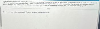 You work for a pharmaceutical company that has developed a new drug. The patent on the drug will last 15 years. You expect that the drug's profits will be $3 million in
its first year and that this amount will grow at a rate of 2% per year for the next 15 years. Once the patent expires, other pharmaceutical companies will be able to
produce the same drug and competition will likely drive profits to zero. What is the present value of the new drug if the interest rate is 7% per year?
The present value of the new drug is $
million. (Round to three decimal places.)