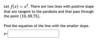 Let f(x) = x². There are two lines with positive slope
that are tangent to the parabola and that pass through
the point (10, 69.75).
Find the equation of the line with the smaller slope.
y=