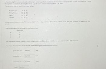 A manufacturing firm has discontinued production of a certain unprofitable product line. Considerable excess production capacity was created as a result.
Management is considering devoting this excess capacity to one or more of three products: A, B, and C.
The number of machine hours required per unit are
Machine Type
Milling Machine
Lathe
Grinder
At this moment the company has 713 hours available for the milling machines, 439 hours are available for the lathe, and 296 hours are available for the
grinder.
A B C
(625)
(420)
(202)
Profit to be obtained per unit of each product is as follows,
Unit Profits
A
B
C
19
7
9
The salespeople estimate that they can sell all the units of A and B that can be made. But the sales potential of C is of 97 maximum.
How many of each product should be made and what should the resultant maximum profit be?
Production for A = Number
Production for B = Number
Production for C = Number
Profit Number
units
units
units