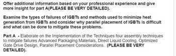 Offer additional information based on your professional experience and give
more insight for part A(PLEASE BE VERY DETAILED).
Examine the types of failures of IGBTs and methods used to minimize heat
generation from IGBTs and consider why parallel placement of IGBTs is difficult
and what can be done to mitigate these problems.
Part A - Elaborate on the Implementation of the Techniques four assembly techniques
to mitigate failures Advanced Packaging Materials, Direct Liquid Cooling, Optimized
Gate Drive Design, Parallel Placement Considerations. (PLEASE BE VERY
DETAILED).