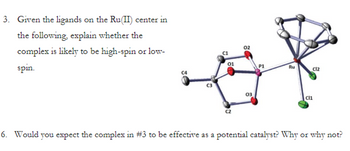 3. Given the ligands on the Ru(II) center in
the following, explain whether the
complex is likely to be high-spin or low-
spin.
C4
û
U
a
C2
02
03
P1
Ru
C12
Cl1
6. Would you expect the complex in #3 to be effective as a potential catalyst? Why or why not?