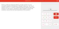 Rectangular Snip
Question 9 of 18
Submit
If 40.5 g of KCI are dissolved 250.0 g of water at 25.0 °C in an
insulated container, a temperature change is observed. The AH of
solution of KCI is 17.2 kJ/mol. Assuming that the specific heat of the
solution is 4.184 J/(g°C), and that no heat is gained or lost by the
container, what will be the final temperature of the solution?
| °C
1
2
3
4
5
C
7
8
9.
+/-
x 100
