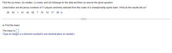 Find the (a) mean, (b) median, (c) mode, and (d) midrange for the data and then (e) answer the given question.
Listed below are the jersey numbers of 11 players randomly selected from the roster of a championship sports team. What do the results tell us?
39
26 62 1 41 42 65 7 75 14 17
a. Find the mean.
The mean is
(Type an integer or a decimal rounded to one decimal place as needed.)
-C