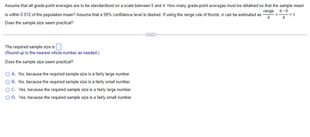 **Determining Sample Size for Grade-Point Averages**

Assume that all grade-point averages are standardized on a scale between 0 and 4. How many grade-point averages must be obtained so that the sample mean is within 0.012 of the population mean? Assume that a 99% confidence level is desired. If using the range rule of thumb, \( \sigma \) can be estimated as:

\[ 
\sigma = \frac{\text{range}}{4} = \frac{4 - 0}{4} = 1.
\]

**Does the sample size seem practical?**

---

**Calculation:**

The required sample size is \(\_\_\_\_\) (Round up to the nearest whole number as needed.)

**Practicality Evaluation:**

Does the sample size seem practical?

- **A.** No, because the required sample size is a fairly large number.
- **B.** No, because the required sample size is a fairly small number.
- **C.** Yes, because the required sample size is a fairly large number.
- **D.** Yes, because the required sample size is a fairly small number.