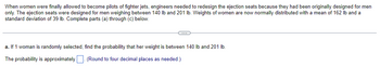 When women were finally allowed to become pilots of fighter jets, engineers needed to redesign the ejection seats because they had been originally designed for men
only. The ejection seats were designed for men weighing between 140 lb and 201 lb. Weights of women are now normally distributed with a mean of 162 lb and a
standard deviation of 39 lb. Complete parts (a) through (c) below.
C
a. If 1 woman is randomly selected, find the probability that her weight is between 140 lb and 201 lb.
The probability is approximately. (Round to four decimal places as needed.)
