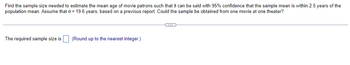 Find the sample size needed to estimate the mean age of movie patrons such that it can be said with 95% confidence that the sample mean is within 2.5 years of the
population mean. Assume that o=19.6 years, based on a previous report. Could the sample be obtained from one movie at one theater?
The required sample size is. (Round up to the nearest integer.)