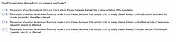 Could
the sample be obtained from one movie at one theater?
A. The sample should be obtained from one movie at one theater, because that sample is representative of the population.
B. The sample should not be obtained from one movie at one theater, because that sample could be easily biased. Instead, a simple random sample of the
broader population should be obtained.
C. The sample should not be obtained from one movie at one theater, because that sample could be easily biased. Instead, a stratified sample of the broader
population should be obtained.
OD.
The sample should not be obtained from one movie at one theater, because that sample could be easily biased. Instead, a cluster sample of the broader
population should be obtained.