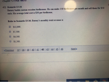 Chapter 12-Final -MI
42) Scenario 13-16
Barney builds custom wooden birdhouses. He can make 150 birdhouses per month and sell them for $50
each. His average total cost is $30 per birdhouse.
Refer to Scenario 13-16. Barney's monthly total revenue is
$12,000.
$7,500.
$4,500.
$1,500.
Previous
37 | 38 | 39 | 40 | 41 | 42 | 43 | 44 | 45 | 46
Next▶