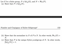 Let G be a finite group, PE Syl, (G), and N = NG(P).
(a) Show that Pe Syl,(N).
Number and Conjugacy of Sylow Subgroups*
153
(b) Show that the normalizer in N of P is N. In other words, NN(P) =
N.
(c) Show that P is the unique Sylow p-subgroup of N. In other words,
|Syl,(N)| = 1.
