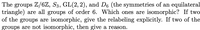 The groups Z/6Z, S3, GL(2,2), and De (the symmetries of an equilateral
triangle) are all groups of order 6. Which ones are isomorphic? If two
of the groups are isomorphic, give the relabeling explicitly. If two of the
groups are not isomorphic, then give a reason.
