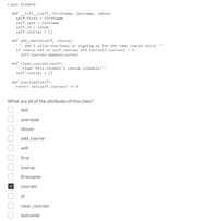 class Student:
def _init_(self, firstname, lastname, idnum):
self.first = firstname
self.last = lastname
self.id = idnum
self.courses = []
def add_course(self, course):
''' don't allow overloads or signing up for the same course twice
if course not in self.courses and len(self.courses) < 5:
self.courses.append (course)
def clear_courses(self):
''clear this student's course schedule''"
self.courses = []
def overload (self):
return len(self.courses) >= 4
What are all of the attributes of this class?
last
overload
idnum
add_course
self
first
course
firstname
courses
id
clear_courses
lastname
