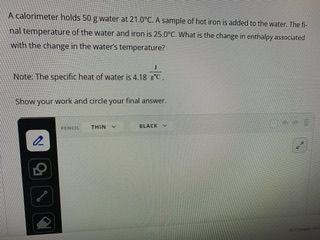 A calorimeter holds 50 g water at 21.0°C. A sample of hot iron is added to the water. The fi
nal temperature of the water and iron is 25.0°C. What is the change in enthalpy associated
with the change in the water's temperature?
Note: The specific heat of water is 4.18 °C.
18 FC.
Show your work and circle your final answer.
22
PENCIL THIN
BLACK
DE