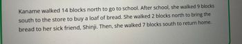 **Text Transcription:**

Kaname walked 14 blocks north to go to school. After school, she walked 9 blocks south to the store to buy a loaf of bread. She walked 2 blocks north to bring the bread to her sick friend, Shinji. Then, she walked 7 blocks south to return home.

**Explanation:**

This passage describes Kaname's journey through a series of directional movements in blocks:

1. **Journey to School:** Kaname travels 14 blocks north.
   
2. **Trip to Store:** After school, she heads 9 blocks south to a store.

3. **Visit to Friend:** She then walks 2 blocks north to deliver bread to her friend.

4. **Return Home:** Finally, she walks 7 blocks south to reach her home.

The journey involves understanding basic directions (north and south) and distances measured in blocks, ideal for teaching basic geography and comprehension skills.