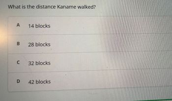 **Question:**

What is the distance Kaname walked?

**Options:**

- A) 14 blocks
- B) 28 blocks
- C) 32 blocks
- D) 42 blocks

There are no graphs or diagrams associated with this content.