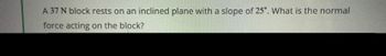 **Problem Statement:**

A 37 N block rests on an inclined plane with a slope of 25°. What is the normal force acting on the block?

**Explanation:**

To solve this problem, you need to determine the normal force exerted on the block by the inclined plane. The normal force is the perpendicular force that the surface exerts on an object in contact with it. 

Given:
- The weight of the block (\(W\)) is 37 N.
- The angle of the incline (\(\theta\)) is 25°.

To find the normal force (\(N\)), we consider the component of the weight that acts perpendicular to the inclined plane. This can be calculated using the formula:

\[ N = W \cdot \cos(\theta) \]

Where:
- \(N\) is the normal force.
- \(W\) is the weight of the block, 37 N.
- \(\theta\) is the angle of the incline, 25°.
- \(\cos(\theta)\) is the cosine of the angle.

**Steps:**
1. Calculate \(\cos(25°)\).
2. Multiply the weight of the block by \(\cos(25°)\) to find the normal force.

This calculation will give the amount of the normal force acting on the block due to the inclined plane.