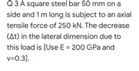 Q 3 A square steel bar 50 mm on a
side and 1 m long is subject to an axial
tensile force of 250 kN. The decrease
(At) in the lateral dimension due to
this load is [Use E = 200 GPa and
v=0.3].
