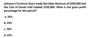 Johnson's Furniture Store made Net Sales Revenue of $200,000 and
the Cost of Goods Sold totaled $150,000. What is the gross profit
percentage for this period?
a. 35%
b. 25%
c. 75%
d. 15%