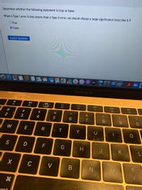 Determine whether the following statement is true or false:
When a Type I error is less severe than a Type Il error, we should choose a large significance level like 0.9
O True
O False
Submit Question
tv
MacBook Air
888
DII
DD
F9
F4
F2
F3
F5
F7
F8
@
23.
$
&
2
3
4
6.
W
Y
U
S
D
F
H
J
K
C
V
and
