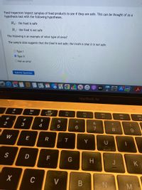 Food inspectors inspect samples of food products to see if they are safe. This can be thought of as a
hypothesis test with the following hypotheses.
Ho: the food is safe
H: the food is not safe
The following is an example of what type of error?
The sample data suggests that the food is not safe; the truth is that it is not safe.
O Type I
O TypeII
O Not an error
Submit Question
tty
MacBook Air
80
F2
F3
F4
F5
F6
F8
F9
@
#
$
&
4
7
W
E
R
Y
S
F
H
J
K
C
V
この
* 00
B
※日
