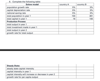 6. Complete the following table:
Solow model
country A
country B
5%
population growth rate
capital depreciation rate
national saving rate
total population in year 1
total capital in year 1
5%
5%
5%
5%
5%
100
361
16
100
Production Process:
total output in year 1
total investment made in year 1
total output in year 2
growth rate for total output
Steady State:
steady state capital intensity
capital intensity in year 1
capital intensity will increase or decrease in year 2
growth rate for per capita output
