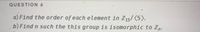 QUESTION 4
a) Find the order of each element in Z15/(5).
b) Find n such the this group is isomorphic to Zn.
