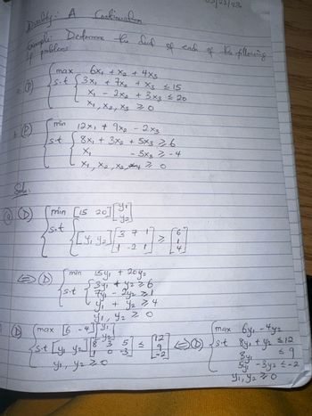 a.
Duality: A Continuation
4 problems
your de plong
(1)
9
@9
пред
T
{
xow
7.5
min
7.51
Ⓒ
Determine the dud
s.t
хош
xow
7.56
St
sit [y₁
EX+₁ + x + ¹x9
ext
si]
[of] [OE ST] U₁L) (10
th
3x₁ + x₂ + x3 =15
X₁₂
2x₂ + 3x3 = 20
X1, X2, X370
exb ixel
12x1 + 9x₂ - 2x3
१८ Ex5 x६
92 EXS + exε + ¹x8
ипо
X₁₂
[Y₁ Y ₂
tox Extex 1x
97
Lig√ [+- 2
Fahr
- 3x37-4
Y ₂ ] [ 8
15y₁ + 204₂
√39₁ +9₂ 2 6
ус угго
√371²
1 -2 1
1²2 off - ift
of + f
0 < ²6 16
8 3
2
[[
5
0 3
カマ
bi <
VI
92
b
4
te
22/23
the following
max 6y₁ - 492
(0) √ sit 84₁ + y₂ ≤ 12
Зус
6 =
59₁-3y2 ≤-2
9₁, 9₂0