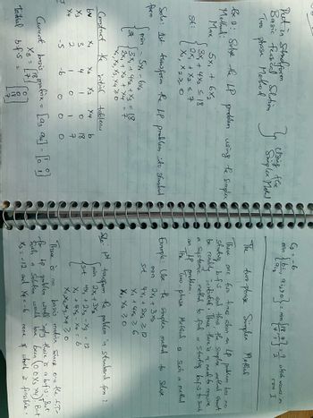 Put in Standform
Basic feascal Solution
To phase Method
Ex 2: Solve the LP problem weing the simplex
Method:
Max
84:
J
5x + 6x₂
S3x₁ + 4x₂ = 18
2x₁ + x₂ < 7
X₁, X270
Soln: 1st transform the LP problem into standard
form
bv
X3
X4
Construct the initial
Initial
min
5x - 6x₂
& √3x₁ + 4x₂ + x3 = 18
2x₁ + x₂ + x4 = 7
-х, ха, хз, х4 70
X₁
is NOI
-S
X₂
4
Current basis
XB =
b.f.s
1
-6
X3
1
O
Ⓒ
}
000円
tableau
X4
20-0
O
Using the
Simplex Metud
b
18
7
O
[93 94] = [0]
(₂=-6
min
~ { b², 9:₂>0} = min [18, +} = 2
The
two-phase Simplex Method
There are two times when an 4 probleem has no
starting bifis and thus, the simplex method canot
be readily initiated. Thus, there is a need to
a
systemic method to find
LP problem.
The
Two-
Method
an
require
Starting bifs to such
-phase
Such
method
Example: be the simplex method to solve
min
2x₁ + 3x₂
Slo: 1st
Sit
a
4x + 2x₂ > 12
X₁ + 4x₂ > 6
X₁, X₂ 70
transform
min
sit
9 which occurs in
row I
is
the
2x + 3x₂
4рх, +2х2 - Хз
- 12
X₁ + 4x₂ - X = 6
X₁, X2, X3, X470
problem in standard form :
There is
basis matrix since on the f.T-
no
for tp problem would imply there is a bifus. But
Such a Solution would have been (00X3 X4) ! But
X3 = -12 and Xq = -6
which is feasible.
none
of