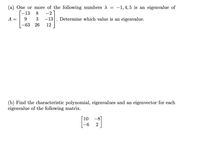 (a) One or more of the following numbers A =
-1,4, 5 is an eigenvalue of
-2
Determine which value is an eigenvalue.
-13
8
A
9
3
-13
-63
26
12
(b) Find the characteristic polynomial, eigenvalues and an eigenvector for each
eigenvalue of the following matrix.
[ 10
-6
