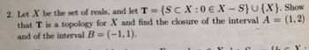 2. Let X be the set of reals, and let T = {SCX:0€ X-S} U{X}. Show
that T is a topology for X and find the closure of the interval A = (1,2)
and of the interval B = (-1,1).
C
the X: