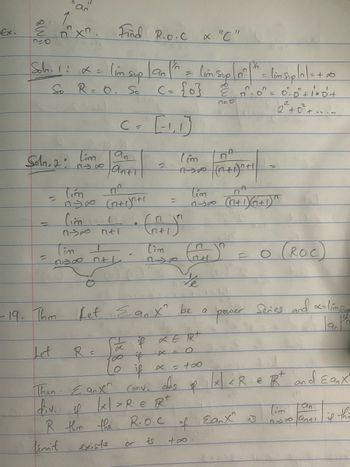 Ex.
710
Solm. 1: α =
Soln 2
=
So R = O. So
2
an
x. Find R.O.C x "C"
Let
Tim
Tim
ny∞
(im sup | an "^ = (im Sup |n²|th = (in Suplo] = + 10
C
(= {0} &0²0² = 0·0²+1²+0² +
2² +0² +...
[₁₁]
tinnit
C
Tim
1300 GH
Cim
M-300
anti
R =
مnt مدم
n+1
2
nel
=
lim
3-18
or
Then Eanx Conv.
div. 1 |x|> R € R
if
R them the
R.O.C
exists
is
tím
1-30
So if α ER+
Dif
(im
AJP (n+1)^t!
½½e
-19. Thm Let Eanx" be a pacer Series and o-ling
90
0 if x = +∞0
dis
P
não
of
+∞.
A
n
MA
(n+1)/(m²+1)^
。 (ROC)
x <R & Rt and Eanx
Earx is
an
in 300 ant! if
thi