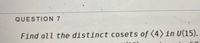 QUESTION 7
Find all the distinct cosets of (4) in U(15).
