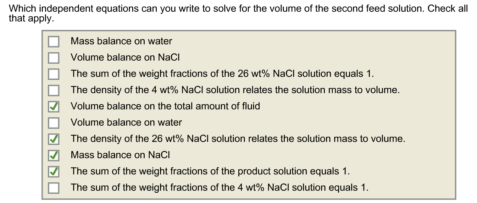 Which independent equations can you write to solve for the volume of the second feed solution. Check all
that apply.
Mass balance on water
Volume balance on NaCl
The sum of the weight fractions of the 26 wt% NaCl solution equals 1.
The density of the 4 wt% NaCl solution relates the solution mass to volume.
Volume balance on the total amount of fluid
Volume balance on water
The density of the 26 wt% NaCl solution relates the solution mass to volume.
Mass balance on NaCl
The sum of the weight fractions of the product solution equals 1.
The sum of the weight fractions of the 4 wt% NaCl solution equals 1.
