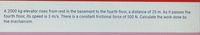 A 2000 kg elevator rises from rest in the basement to the fourth floor, a distance of 25 m. As it passes the
fourth floor, its speed is 3 m/s. There is a constant frictional force of 500 N. Calculate the work done by
the mechanism.
